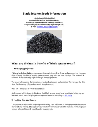 Black Sesame Seeds Information
-Agriculturist Md. Abdul Hai
Bachelor of Science in Animal Husbandry
Master’s of Science in Animal Breeding & Genetics,
Bangladesh Agricultural University, Mymensingh-2202
E-mail: abdulhai_bau_bd@asia.com
What are the health benefits of black sesame seeds?
1. Anti-aging properties.
Chinese herbal medicine recommends the use of the seeds to delay, and even reverse, common
signs of aging like loss of hearing, poor memory, grey hair, and poor eyesight. The iron and B
vitamins in the seeds help fight these age-related symptoms.
The seeds help prevent the formation of unsightly pigments and wrinkles. They protect the skin
from the damaging effects of the sun’s ultraviolet rays.
Who isn’t interested in better skin and hair?
And women will be interested to know that black sesame seeds have benefits on balancing sex
hormone levels, especially in post-menopausal women, according to this study.
2. Healthy skin and bones.
The calcium in these seeds help keep bones strong. The zinc helps to strengthen the bones and to
increase bone density. The seeds are especially recommended for older men and postmenopausal
women who are high-risk candidates for osteoporosis.
 