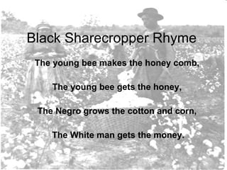 Black Sharecropper Rhyme The young bee makes the honey comb,  The young bee gets the honey,  The Negro grows the cotton and corn,  The White man gets the money. 