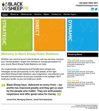 W e lc o m e t o B la c k S h e e p P u b lic R e la t io n s 

Whether you want to launch new products, sell new services, improve
your market position, target new markets or change perceptions of your
brand, Black Sheep Public Relations can help. 

Our experienced, professional and friendly team will get your messages
across persuasively, to the right people, at the right time.Black Sheep
Public Relations uses imaginative, cost-effective and focused
communications to put your business in the spotlight. We’ll build your
profile, so you can build your profit.
+44 (0)20 7664 7817
info@blacksheeppr.com
©Copyright 2013 Black Sheep Public Relations, 
20 Garrick Street, Covent Garden, London WC2E9BT. 
Tel: +44 (0)20 7664 7817
DIRECT
DYNAMIC
B la c k S h e e p h a v e d e liv e re d o n e v e ry fro n t – o u r p ro file h a s
im p ro v e d g re a tly a n d th e y g e t u s s e e n 
b y th e p e o p le w h o m a tte r. T h e y a re e n th u s ia s tic ,
re s p o n s iv e a n d o ffe r g re a t v a lu e fo r m o n e y .

James Park, Managing Director, James Park Associates
“
”
Breaking News
News Title Here
Lorem ipsum dolor sit amet, consectetur
adipisicing elit. Lorem ipsum dolor sit amet,
consectetur adipisicing elit
Read more >

News Title Here
Lorem ipsum dolor sit amet, consectetur
adipisicing elit. Lorem ipsum dolor sit amet,
consectetur adipisicing elit
Read more >

News Title Here
Lorem ipsum dolor sit amet, consectetur
adipisicing elit. Lorem ipsum dolor sit amet,
consectetur adipisicing elit
Read more >
Home About us What we do Sectors News Contact us Partner log-in
STRATEGIC
 