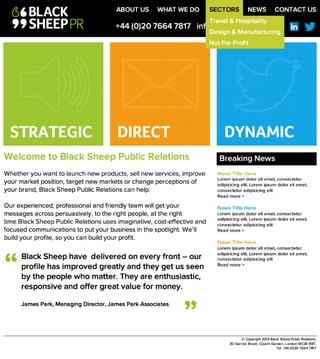 W e lc o m e t o B la c k S h e e p P u b lic R e la t io n s 

Whether you want to launch new products, sell new services, improve
your market position, target new markets or change perceptions of your
brand, Black Sheep Public Relations can help. 

Our experienced, professional and friendly team will get your messages
across persuasively, to the right people, at the right time.Black Sheep
Public Relations uses imaginative, cost-effective and focused
communications to put your business in the spotlight. We’ll build your
profile, so you can build your profit.
+44 (0)20 7664 7817 info@blacksheeppr.com
©Copyright 2013 Black Sheep Public Relations, 
20 Garrick Street, Covent Garden, London WC2E9BT. 
Tel: +44 (0)20 7664 7817
STRATEGIC DIRECT DYNAMIC
B la c k S h e e p h a v e d e liv e re d o n e v e ry fro n t – o u r p ro file h a s
im p ro v e d g re a tly a n d th e y g e t u s s e e n 
b y th e p e o p le w h o m a tte r. T h e y a re e n th u s ia s tic ,
re s p o n s iv e a n d o ffe r g re a t v a lu e fo r m o n e y .

James Park, Managing Director, James Park Associates
“
”
Breaking News
News Title Here
Lorem ipsum dolor sit amet, consectetur
adipisicing elit. Lorem ipsum dolor sit amet,
consectetur adipisicing elit
Read more >

News Title Here
Lorem ipsum dolor sit amet, consectetur
adipisicing elit. Lorem ipsum dolor sit amet,
consectetur adipisicing elit
Read more >

News Title Here
Lorem ipsum dolor sit amet, consectetur
adipisicing elit. Lorem ipsum dolor sit amet,
consectetur adipisicing elit
Read more >
ABOUT US WHAT WE DO SECTORS NEWS CONTACT US
Travel & Hospitality
Design & Manufacturing
Not For Profit
 