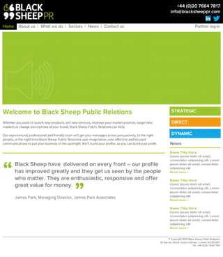 W e l c o m e t o B l a c k S h e e p P u b l i c R e l a t i o n s 

Whether you want to launch new products, sell new services, improve your market position, target new
markets or change perceptions of your brand, Black Sheep Public Relations can help. 

Our experienced, professional and friendly team will get your messages across persuasively, to the right
people, at the right time.Black Sheep Public Relations uses imaginative, cost-effective and focused
communications to put your business in the spotlight. We’ll build your profile, so you can build your profit.
©Copyright 2013 Black Sheep Public Relations, 
20 Garrick Street, Covent Garden, London WC2E9BT. 
Tel: +44 (0)20 7664 7817
B la c k S h e e p h a v e d e liv e re d o n e v e ry fro n t – o u r p ro file h a s
im p ro v e d g re a tly a n d th e y g e t u s s e e n b y th e p e o p le w h o
m a tte r. T h e y a re e n th u s ia s tic , re s p o n s iv e a n d o ffe r g re a t
v a lu e fo r m o n e y .

James Park, Managing Director, James Park Associates
“
”
News Title Here
Lorem ipsum dolor sit amet,
consectetur adipisicing elit. Lorem
ipsum dolor sit amet, consectetur
adipisicing elit
Read more >

News Title Here
Lorem ipsum dolor sit amet,
consectetur adipisicing elit. Lorem
ipsum dolor sit amet, consectetur
adipisicing elit
Read more >

News Title Here
Lorem ipsum dolor sit amet,
consectetur adipisicing elit. Lorem
ipsum dolor sit amet, consectetur
adipisicing elit
Read more >
News
Home About us | What we do | Sectors | News | Contact us 	 	 	 	 	 	 	 	 	 Partner log-in
+44 (0)20 7664 7817 
info@blacksheeppr.com
STRATEGIC
DIRECT
DYNAMIC
 