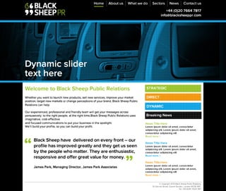 ©Copyright 2013 Black Sheep Public Relations, 
20 Garrick Street, Covent Garden, London WC2E9BT. 
Tel: +44 (0)20 7664 7817
B la c k S h e e p h a v e d e liv e re d o n e v e ry fro n t – o u r p ro file h a s
im p ro v e d g re a tly a n d th e y g e t u s s e e n 
b y th e p e o p le w h o m a tte r. T h e y a re e n th u s ia s tic ,
re s p o n s iv e a n d o ffe r g re a t v a lu e fo r m o n e y .

James Park, Managing Director, James Park Associates
“
”
W e l c o m e t o B l a c k S h e e p P u b l i c R e l a t i o n s 

Whether you want to launch new products, sell new services, improve your market position,
target new markets or change perceptions of your brand, Black Sheep Public Relations can
help. 

Our experienced, professional and friendly team will get your messages across persuasively,
to the right people, at the right time.Black Sheep Public Relations uses imaginative,
cost-effective 
and focused communications to put your business in the spotlight. 
We’ll build your profile, so you can build your profit.
Home About us What we do Sectors News Contact us
+44 (0)20 7664 7817 
info@blacksheeppr.com
Dynamic slider 
text here
Breaking News
News Title Here
Lorem ipsum dolor sit amet, consectetur
adipisicing elit. Lorem ipsum dolor sit amet,
consectetur adipisicing elit
Read more >

News Title Here
Lorem ipsum dolor sit amet, consectetur
adipisicing elit. Lorem ipsum dolor sit amet,
consectetur adipisicing elit
Read more >

News Title Here
Lorem ipsum dolor sit amet, consectetur
adipisicing elit. Lorem ipsum dolor sit amet,
consectetur adipisicing elit
Read more >
STRATEGIC
DIRECT
DYNAMIC
 