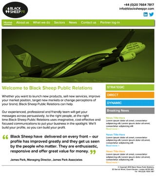 W e lc o m e t o B la c k S h e e p P u b lic R e la t io n s 

Whether you want to launch new products, sell new services, improve
your market position, target new markets or change perceptions of your
brand, Black Sheep Public Relations can help. 

Our experienced, professional and friendly team will get your messages
across persuasively, to the right people, at the right time.Black Sheep
Public Relations uses imaginative, cost-effective and focused
communications to put your business in the spotlight. We’ll build your
profile, so you can build your profit.
+44 (0)20 7664 7817
info@blacksheeppr.com
Breaking News
©Copyright 2013 Black Sheep Public Relations, 
20 Garrick Street, Covent Garden, London WC2E9BT. 
Tel: +44 (0)20 7664 7817
B la c k S h e e p h a v e d e liv e re d o n e v e ry fro n t – o u r p ro file h a s
im p ro v e d g re a tly a n d th e y g e t u s s e e n 
b y th e p e o p le w h o m a tte r. T h e y a re e n th u s ia s tic ,
re s p o n s iv e a n d o ffe r g re a t v a lu e fo r m o n e y .

James Park, Managing Director, James Park Associates
“
”
Home About us What we do Sectors News Contact us Partner log-in
Breaking News
News Title Here
Lorem ipsum dolor sit amet, consectetur
adipisicing elit. Lorem ipsum dolor sit amet,
consectetur adipisicing elit
Read more >

News Title Here
Lorem ipsum dolor sit amet, consectetur
adipisicing elit. Lorem ipsum dolor sit amet,
consectetur adipisicing elit
Read more >

News Title Here
Lorem ipsum dolor sit amet, consectetur
adipisicing elit. Lorem ipsum dolor sit amet,
consectetur adipisicing elit
Read more >
STRATEGIC
DIRECT
DYNAMIC
 