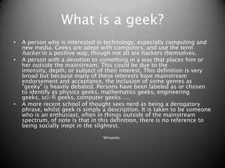 What is a geek? A person who is interested in technology, especially computing and new media. Geeks are adept with computers, and use the term hacker in a positive way, though not all are hackers themselves.