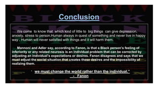 Conclusion
We come to know that which kind of little to big things can give depression,
anxiety, stress to person.Human always in quest of something and never live in happy
way . Human will never satisfied with things and it will harm them.
Mannoni and Adler say, according to Fanon, is that a Black person’s feeling of
inferiority or any related neurosis is an individual problem that can be corrected by
adjusting an individual’s expectations or desires. Fanon disagrees and says that we
must adjust the social situation that creates these desires and the impossibility of
realizing them.
“ we must change the world rather than the individual.”
- Fanon
 
