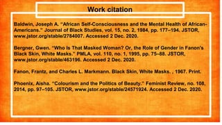 Work citation
Baldwin, Joseph A. “African Self-Consciousness and the Mental Health of African-
Americans.” Journal of Black Studies, vol. 15, no. 2, 1984, pp. 177–194. JSTOR,
www.jstor.org/stable/2784007. Accessed 2 Dec. 2020.
Bergner, Gwen. “Who Is That Masked Woman? Or, the Role of Gender in Fanon's
Black Skin, White Masks.” PMLA, vol. 110, no. 1, 1995, pp. 75–88. JSTOR,
www.jstor.org/stable/463196. Accessed 2 Dec. 2020.
Fanon, Frantz, and Charles L. Markmann. Black Skin, White Masks. , 1967. Print.
Phoenix, Aisha. “Colourism and the Politics of Beauty.” Feminist Review, no. 108,
2014, pp. 97–105. JSTOR, www.jstor.org/stable/24571924. Accessed 2 Dec. 2020.
 