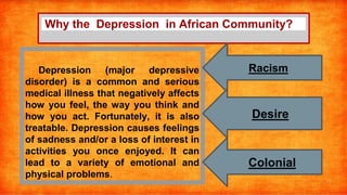 Why the Depression in African Community?
Depression (major depressive
disorder) is a common and serious
medical illness that negatively affects
how you feel, the way you think and
how you act. Fortunately, it is also
treatable. Depression causes feelings
of sadness and/or a loss of interest in
activities you once enjoyed. It can
lead to a variety of emotional and
physical problems.
Racism
Desire
Colonial
 