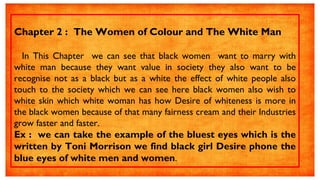 Chapter 2 : The Women of Colour and The White Man
In This Chapter we can see that black women want to marry with
white man because they want value in society they also want to be
recognise not as a black but as a white the effect of white people also
touch to the society which we can see here black women also wish to
white skin which white woman has how Desire of whiteness is more in
the black women because of that many fairness cream and their Industries
grow faster and faster.
Ex : we can take the example of the bluest eyes which is the
written by Toni Morrison we find black girl Desire phone the
blue eyes of white men and women.
 