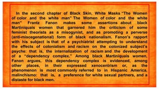 In the second chapter of Black Skin, White Masks “The Women
of color and the white man” The Women of color and the white
man” Frantz Fanon makes some assertions about black
Martiniquais women that garnered him the criticism of some
feminist theorists as a misogynist, and as promoting a perverse
(anti-miscegenational) form of black nationalism. Fanon’s rapport
with his subject is that of a psychiatrist attempting to understand
the effects of colonialism and racism on the colonized subject’s
psyche: that is, the internalization of racism and the development
of a “dependency complex.” Among black Martiniquais women,
Fanon argues, this dependency complex is evidenced, among
other places, in their expressed xenocentrism or, as the
phenomenon is most commonly referred to in Hispanic America,
malinchismo: that is, a preference for white sexual partners, and a
distaste for black men.
 