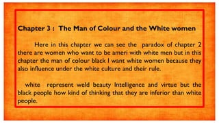 Chapter 3 : The Man of Colour and the White women
Here in this chapter we can see the paradox of chapter 2
there are women who want to be ameri with white men but in this
chapter the man of colour black I want white women because they
also influence under the white culture and their rule.
white represent weld beauty Intelligence and virtue but the
black people how kind of thinking that they are inferior than white
people.
 