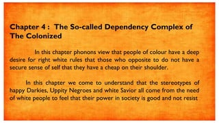 Chapter 4 : The So-called Dependency Complex of
The Colonized
In this chapter phonons view that people of colour have a deep
desire for right white rules that those who opposite to do not have a
secure sense of self that they have a cheap on their shoulder.
In this chapter we come to understand that the stereotypes of
happy Darkies, Uppity Negroes and white Savior all come from the need
of white people to feel that their power in society is good and not resist
 