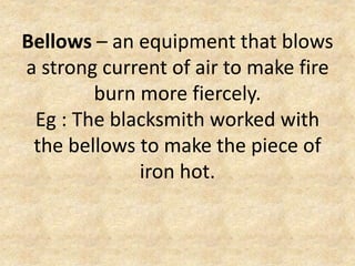 Bellows – an equipment that blows
a strong current of air to make fire
burn more fiercely.
Eg : The blacksmith worked with
the bellows to make the piece of
iron hot.
 