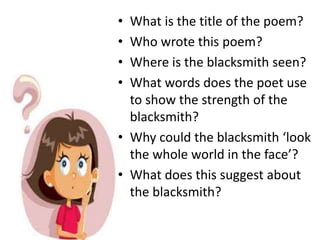 • What is the title of the poem?
• Who wrote this poem?
• Where is the blacksmith seen?
• What words does the poet use
to show the strength of the
blacksmith?
• Why could the blacksmith ‘look
the whole world in the face’?
• What does this suggest about
the blacksmith?
 