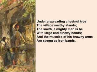 Under a spreading chestnut tree
The village smithy stands;
The smith, a mighty man is he,
With large and sinewy hands;
And the muscles of his brawny arms
Are strong as iron bands.
 
