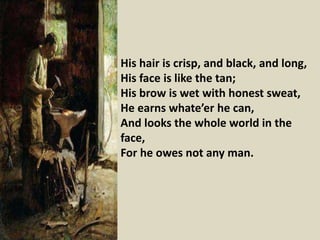 His hair is crisp, and black, and long,
His face is like the tan;
His brow is wet with honest sweat,
He earns whate’er he can,
And looks the whole world in the
face,
For he owes not any man.
 