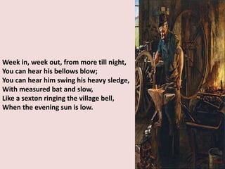 Week in, week out, from more till night,
You can hear his bellows blow;
You can hear him swing his heavy sledge,
With measured bat and slow,
Like a sexton ringing the village bell,
When the evening sun is low.
 