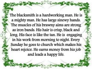 The blacksmith is a hardworking man. He is
a mighty man. He has large sinewy hands.
The muscles of his brawny aims are strong
as iron bands. His hair is crisp, black and
long. His face is like the tan. He is engaging
in his work from morning to night. Every
Sunday he goes to church which makes his
heart rejoice. He earns money from his job
and leads a happy life.
 