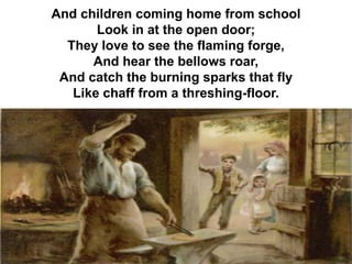 And children coming home from school
Look in at the open door;
They love to see the flaming forge,
And hear the bellows roar,
And catch the burning sparks that fly
Like chaff from a threshing-floor.
 