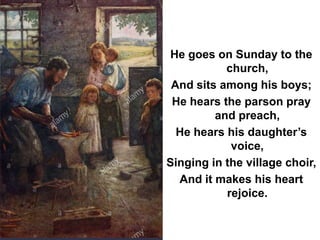 He goes on Sunday to the
church,
And sits among his boys;
He hears the parson pray
and preach,
He hears his daughter’s
voice,
Singing in the village choir,
And it makes his heart
rejoice.
 