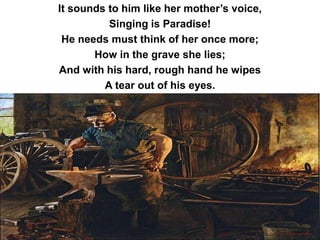 It sounds to him like her mother’s voice,
Singing is Paradise!
He needs must think of her once more;
How in the grave she lies;
And with his hard, rough hand he wipes
A tear out of his eyes.
 