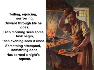 Toiling, rejoicing,
sorrowing,
Onward through life he
goes;
Each morning sees some
task begin,
Each evening sees it close
Something attempted,
something done,
Has earned a night’s
repose.
 