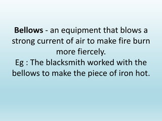 Bellows - an equipment that blows a
strong current of air to make fire burn
more fiercely.
Eg : The blacksmith worked with the
bellows to make the piece of iron hot.
 