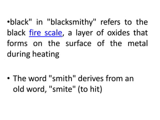 •black" in "blacksmithy" refers to the
black fire scale, a layer of oxides that
forms on the surface of the metal
during heating
• The word "smith" derives from an
old word, "smite" (to hit)
 