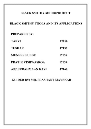 BLACK SMITHY MICROPROJECT
BLACK SMITHY TOOLS AND ITS APPLICATIONS
PREPARED BY:
TANVI 17156
TUSHAR 17157
MUNEEEB ULDE 17158
PRATIK VISHWASROA 17159
ABDURRAHMAAN KAZI 17160
GUIDED BY: MR. PRASHANT MAYEKAR
 