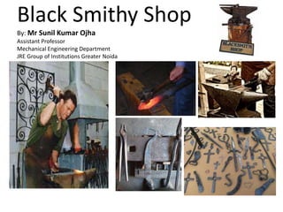Black Smithy Shop
By: Mr Sunil Kumar Ojha
Assistant Professor
Mechanical Engineering Department
JRE Group of Institutions Greater Noida
 