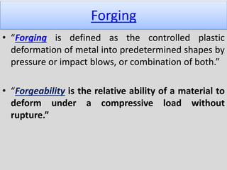 Forging
• “Forging is defined as the controlled plastic
deformation of metal into predetermined shapes by
pressure or impact blows, or combination of both.”
• “Forgeability is the relative ability of a material to
deform under a compressive load without
rupture.”
 