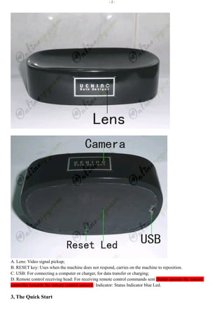 - 2 - 
A. Lens: Video signal pickup; 
B. RESET key: Uses when the machine does not respond, carries on the machine to reposition. 
C. USB: For connecting a computer or charger, for data transfer or charging; 
D. Remote control receiving head: For receiving remote control commands sent (better operate the remote 
controller towards the remote control sensor)./ Indicator: Status Indicator blue Led. 
3, The Quick Start 
 