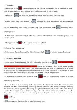 - 3 - 
1), Video mode 
1.1, Long press the K1 to turn on the camera, blue light stay on, indicating that the machine is in standby 
mode, then wait 5 seconds, (perfect for the device initialization), and then the next step; 
1.2, Press the K3 , the blue lights flash 3 times, then off, enter the camera Recording mode; 
1.3, In the camera mode, short press the K3 , blue light will be on, which means that last video files is 
save and enter standby mode waiting for the next step. Then you can press the K3 , re-entering the still 
recording process; 
1.4, The machine features a video loop, video-long 10-minute video about a video is automatically saved, saved 
as *. AVI format; 
1.5, Long press the K1 to shut down the device, blue light off; 
2), Camera photo taking mode 
2.1, After turning the standby mode (blue light), short press the K4 to enter the camera photo mode. 
3), Motion detection mode 
3.1, After turning the standby mode (blue light), a direct short press to the K2 , Move the camera by both 
side, the camera lens will detect the moving pictures, then the blue light flash 3 times into the motion detection 
mode, video-long 3-minute video about a video is automatically saved, saved as *. AVI format, if no motion 
picture is detected the camera will standby wand wait for the next movement record. (when in stand by mode 
the blue light is on) ; if motion picture is detected then it started to record and loop again. 
3.2, The motion detection recording, long press the K1 save files and shut down, the video recording is 
automatically saved as *. AVI; 
3.3, The motion detection recording mode, the system will automatically detect the viewfinder screen 
movement, and if the screen stationary, then the system does not record, if the picture has changed (including 
the screen with a moving object or light shading), the system will automatically open the video, for each video, 
when the three-minute video ends, the device will pause the video and save video files, wait for the next video 
change of the screen and viewfinder to automatically start recording, To exit motion detection mode, press the 
shutdown; 
3.4, Motion detection video recording for recycling. memory loop. 
 