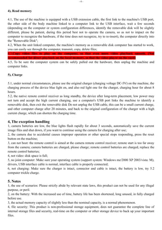 - 4 - 
4), Read memory 
4.1, The use of the machine is equipped with a USB extension cable, the first link to the machine's USB port, 
the other side of the body machine linked to a computer link to the USB interface, wait a few seconds 
(depending on the computer or system configuration differences, identify the removable disk will be slightly 
different, please be patient, during this period best not to operate the camera, so as not to impact on the 
computer to recognize the hardware, if the time does not recognize, try to re-insert), the computer directly into 
the "Removable Disk"; 
4.2, When the unit linked computer, the machine's memory as a removable disk computer has started to work, 
you can easily see through the computer, transmit, copy, delete files; 
4.3,Copy video files to play on the computer, so that even more video playback smooth. (Not 
recommended for direct playback on the local memory, so that the video player on the card) 
4.5, To be sure the computer system can be safely pulled out the hardware, then unplug the machine and 
computer links. 
5), Charge 
5.1, under normal circumstances, please use the original charger (charging voltage DC-5V) on the machine, the 
charging process of the device blue light on, and also red light one for the charger, charging hour for about 8 
hours. 
5.2, the native remote control receiver as long standby, the device after long-term placement, low power may 
not turn and accept the high current charging, use a computer's USB port links the machine to identify a 
removable disk, then exit the removable disk Do not unplug the USB cable, this can be a small current charge, 
and other computer charge after 20 minutes, and back to the original configuration of the charger with a high 
current charge, which can shorten the charging time. 
4, The exception handling 
1, camera batteries are low, the blue lights flash rapidly for about 3 seconds, automatically save the current 
image files and shut down, if you want to continue using the camera for charging after use; 
2, the camera due to accidental causes improper operation or other special stops responding, press the reset 
button on the machine; 
3, can not boot: the remote control is aimed at the camera remote control receiver; remote start is too far away 
from the camera; camera batteries are charged, please charge; remote control batteries are charged, replace the 
remote control batteries; 
4, not video: disk space is full; 
5, no joint computer: Make sure your operating system (support system: Windows me/2000 XP 2003/vista: M), 
drivers, USB interface cable is normal, interface cable is properly connected; 
6, not charging: Make sure the charger is intact, connector and cable is intact, the battery is low, try 5.2 
computer trickle charge. 
5. Notes 
1, the use of scenarios: Please strictly abide by relevant state laws, this product can not be used for any illegal 
purpose, or peril. 
2, on the battery: With the increased use of time, battery life has been shortened, long unused, in fully charged 
before use. 
3, the actual memory capacity of slightly less than the nominal capacity, is a normal phenomenon. 
4, file security: This product is non-professional storage equipment, does not guarantee the complete line of 
internal storage files and security, real-time on the computer or other storage device to back up your important 
files. 
 