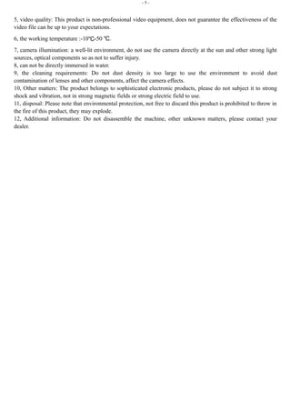 - 5 - 
5, video quality: This product is non-professional video equipment, does not guarantee the effectiveness of the 
video file can be up to your expectations. 
6, the working temperature :-10℃-50 ℃. 
7, camera illumination: a well-lit environment, do not use the camera directly at the sun and other strong light 
sources, optical components so as not to suffer injury. 
8, can not be directly immersed in water. 
9, the cleaning requirements: Do not dust density is too large to use the environment to avoid dust 
contamination of lenses and other components, affect the camera effects. 
10, Other matters: The product belongs to sophisticated electronic products, please do not subject it to strong 
shock and vibration, not in strong magnetic fields or strong electric field to use. 
11, disposal: Please note that environmental protection, not free to discard this product is prohibited to throw in 
the fire of this product, they may explode. 
12, Additional information: Do not disassemble the machine, other unknown matters, please contact your 
dealer. 
 