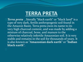 TERRA PRETA
Terra preta , literally "black earth" or "black land“ is a
type of very dark, fertile anthropogenic soil found in
the Amazon Basin. Terra preta owes its name to its
very high charcoal content, and was made by adding a
mixture of charcoal, bone, and manure to the
otherwise relatively infertile Amazonian soil. It is very
stable and remains in the soil for thousands of years. It
is also known as "Amazonian dark earth" or "Indian
black earth".
 