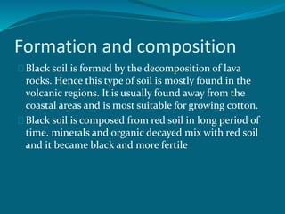Formation and composition
Black soil is formed by the decomposition of lava
rocks. Hence this type of soil is mostly found in the
volcanic regions. It is usually found away from the
coastal areas and is most suitable for growing cotton.
Black soil is composed from red soil in long period of
time. minerals and organic decayed mix with red soil
and it became black and more fertile
 