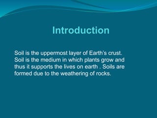 Soil is the uppermost layer of Earth’s crust.
Soil is the medium in which plants grow and
thus it supports the lives on earth . Soils are
formed due to the weathering of rocks.
 