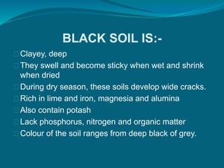 BLACK SOIL IS:-
Clayey, deep
They swell and become sticky when wet and shrink
when dried
During dry season, these soils develop wide cracks.
Rich in lime and iron, magnesia and alumina
Also contain potash
Lack phosphorus, nitrogen and organic matter
Colour of the soil ranges from deep black of grey.
 