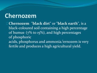 Chernozem
Chernozem "black dirt" or "black earth", is a
black-coloured soil containing a high percentage
of humus. (7% to 15%), and high percentages
of phosphoric
acids, phosphorus and ammonia.[ernozem is very
fertile and produces a high agricultural yield.
 
