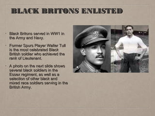 BLACK BRITONS ENLISTED
•

Black Britons served in WW1 in
the Army and Navy.

•

Former Spurs Player Walter Tull
is the most celebrated Black
British soldier who achieved the
rank of Lieutenant.

•

A photo on the next slide shows
several black soldiers in the
Essex regiment, as well as a
selection of other black and
mixed race soldiers serving in the
British Army.

 