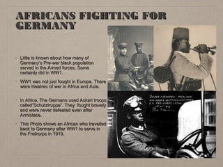 AFRICANS FIGHTING FOR
GERMANY
•

Little is known about how many of
Germany’s Pre-war black population
served in the Armed forces. Some
certainly did in WW1.

•

WW1 was not just fought in Europe. There
were theatres of war in Africa and Asia.

•

In Africa, The Germans used Askari troops
called”Schutztruppe”. They fought bravely
and were never defeated even after
Armistace.

•

This Photo shows an African who travelled
back to Germany after WW1 to serve in
the Freikorps in 1919.

 