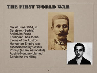THE FIRST WORLD WAR

•

On 28 June 1914, in
Sarajevo, (Serbia)
Archduke Franz
Ferdinand, heir to the
throne of the AustroHungarian Empire was
assassinated by Gavrilo
Princip (a Slav nationalist).
Austria-Hungary blamed
Serbia for the killing.

2

 