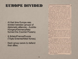 EUROPE DIVIDED

•

At that time Europe was
divided between groups of
diplomatic alliances - AustriaHungary/Germany/Italy
formed the (Central Powers)

•

& Britain/France/Russia
(Triple Entente/Allied forces)

•

Each group swore to defend
their allies.

3

 