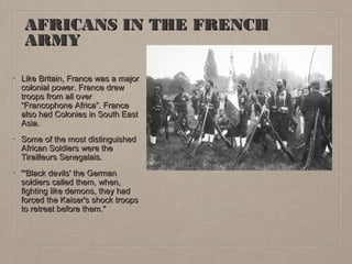AFRICANS IN THE FRENCH
ARMY
•

Like Britain, France was a major
colonial power. France drew
troops from all over
“Francophone Africa”. France
also had Colonies in South East
Asia.

•

Some of the most distinguished
African Soldiers were the
Tirailleurs Senegalais.

•

"'Black devils' the German
soldiers called them, when,
fighting like demons, they had
forced the Kaiser's shock troops
to retreat before them."

 