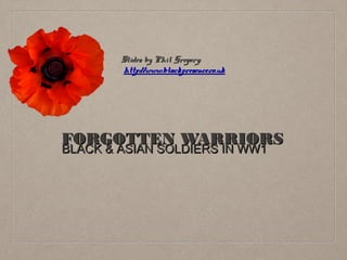 Slides by Phil Gregory:
http://www.blackpresence.co.uk

FORGOTTEN WARRIORS
BLACK & ASIAN SOLDIERS IN WW1

 