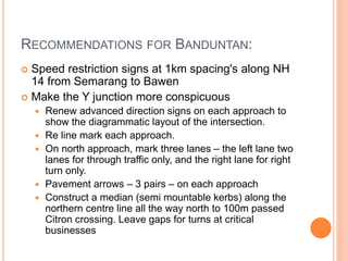 RECOMMENDATIONS FOR BANDUNTAN:
 Speed restriction signs at 1km spacing's along NH
  14 from Semarang to Bawen
 Make the Y junction more conspicuous
       Renew advanced direction signs on each approach to
        show the diagrammatic layout of the intersection.
       Re line mark each approach.
       On north approach, mark three lanes – the left lane two
        lanes for through traffic only, and the right lane for right
        turn only.
       Pavement arrows – 3 pairs – on each approach
       Construct a median (semi mountable kerbs) along the
        northern centre line all the way north to 100m passed
        Citron crossing. Leave gaps for turns at critical
        businesses
 