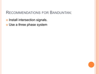 RECOMMENDATIONS FOR BANDUNTAN:
 Install intersection signals.
 Use a three phase system
 