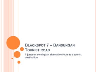 BLACKSPOT 7 – BANDUNGAN
TOURIST ROAD
T junction serving an alternative route to a tourist
destination
 