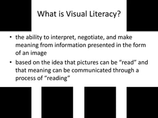 What is Visual Literacy?
• the ability to interpret, negotiate, and make
meaning from information presented in the form
of an image
• based on the idea that pictures can be “read” and
that meaning can be communicated through a
process of “reading”
 
