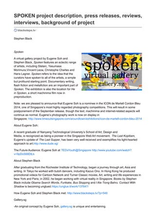 SPOKEN project description, press releases, reviews,
interviews, background of project
blacksteps.tv /
Stephen Black
Spoken
A virtual gallery project by Eugene Soh and Stephen Black, Spoken features an eclectic range of
artists, including Stelarc, Yasumasa Morimura,Vincent Leow, Christophe Charles and Hans Lagner.
Spoken refers to the idea that the curators have spoken to all of the artists, a simple but profound
starting point. Documentary writing, flash fiction and metafiction are an important part of Spoken. The
exhibition is also the location for He in Spoken, a short machinima film now in preproduction.
Note: we are pleased to announce that Eugene Soh is a nominee in the ICON de Martell Cordon Bleu
2014, one of Singapore’s most highly regarded photography competitions. This will result in some
postponement of the September release, though the text, machinima and internet-related aspects will
continue as planned. Eugene’s photography work is now on display in Singapore:
About Eugene Soh:
 